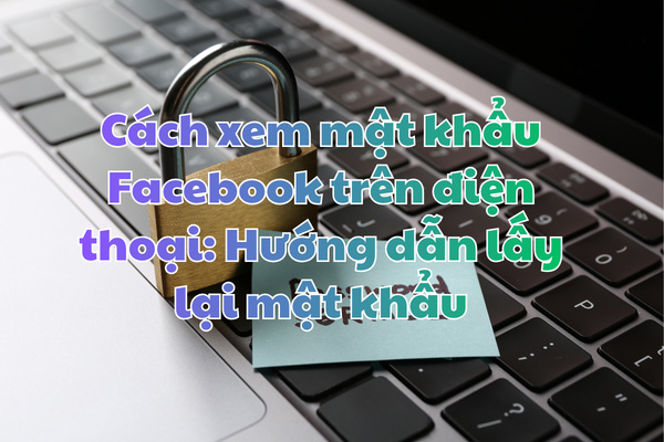 Cách xem mật khẩu Facebook trên điện thoại: Hướng dẫn lấy lại mật khẩu khi quên, kể cả khi mất số điện thoại